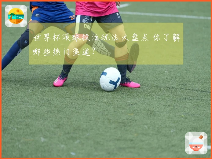 世界杯滚球投注玩法大盘点 你了解哪些热门渠道？