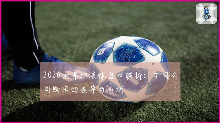 2026世界杯滚球盘口解析：不同公司赔率的差异与分析