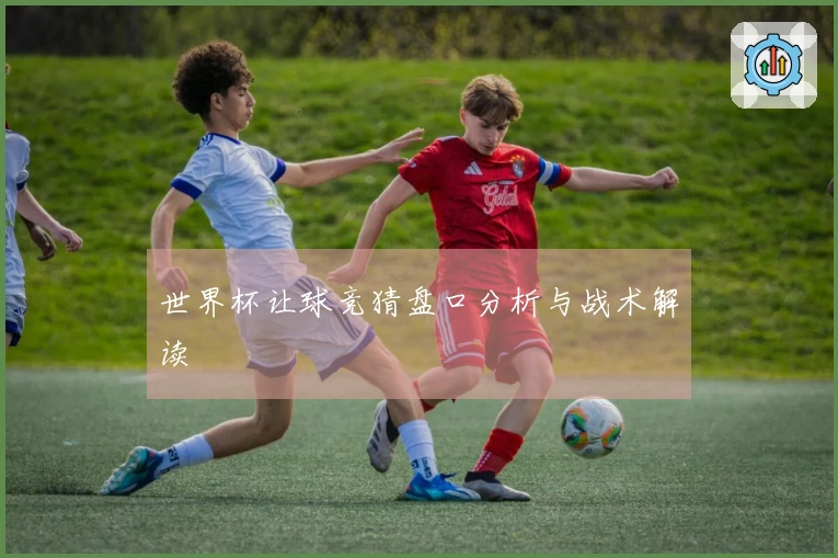 世界杯让球竞猜盘口分析与战术解读